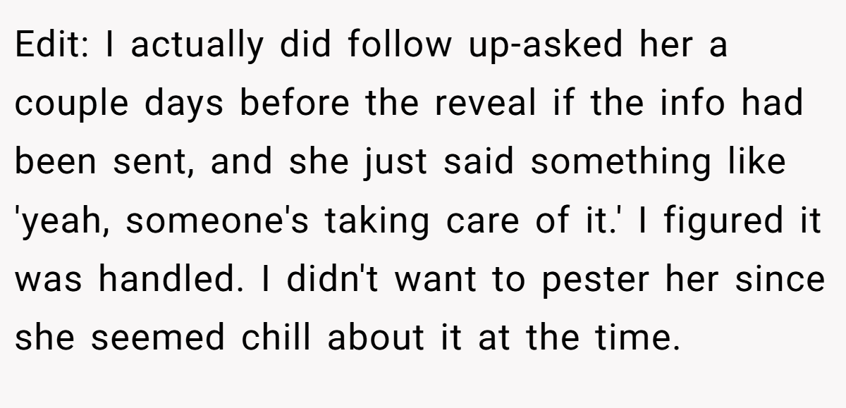 Edit: I actually did follow up-asked her a couple days before the reveal if the info had been sent, and she just said something like 'yeah, someone's taking care of it.' I figured it was handled. I didn't want to pester her since she seemed chill about it at the time.