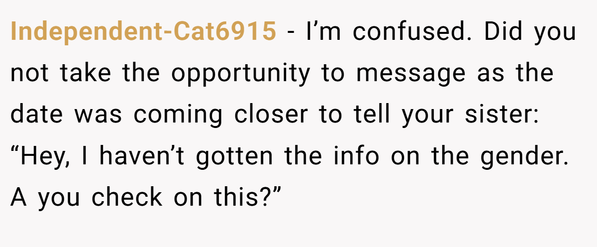 Independent-Cat6915 − I’m confused. Did you not take the opportunity to message as the date was coming closer to tell your sister: “Hey, I haven’t gotten the info on the gender. A you check on this?”