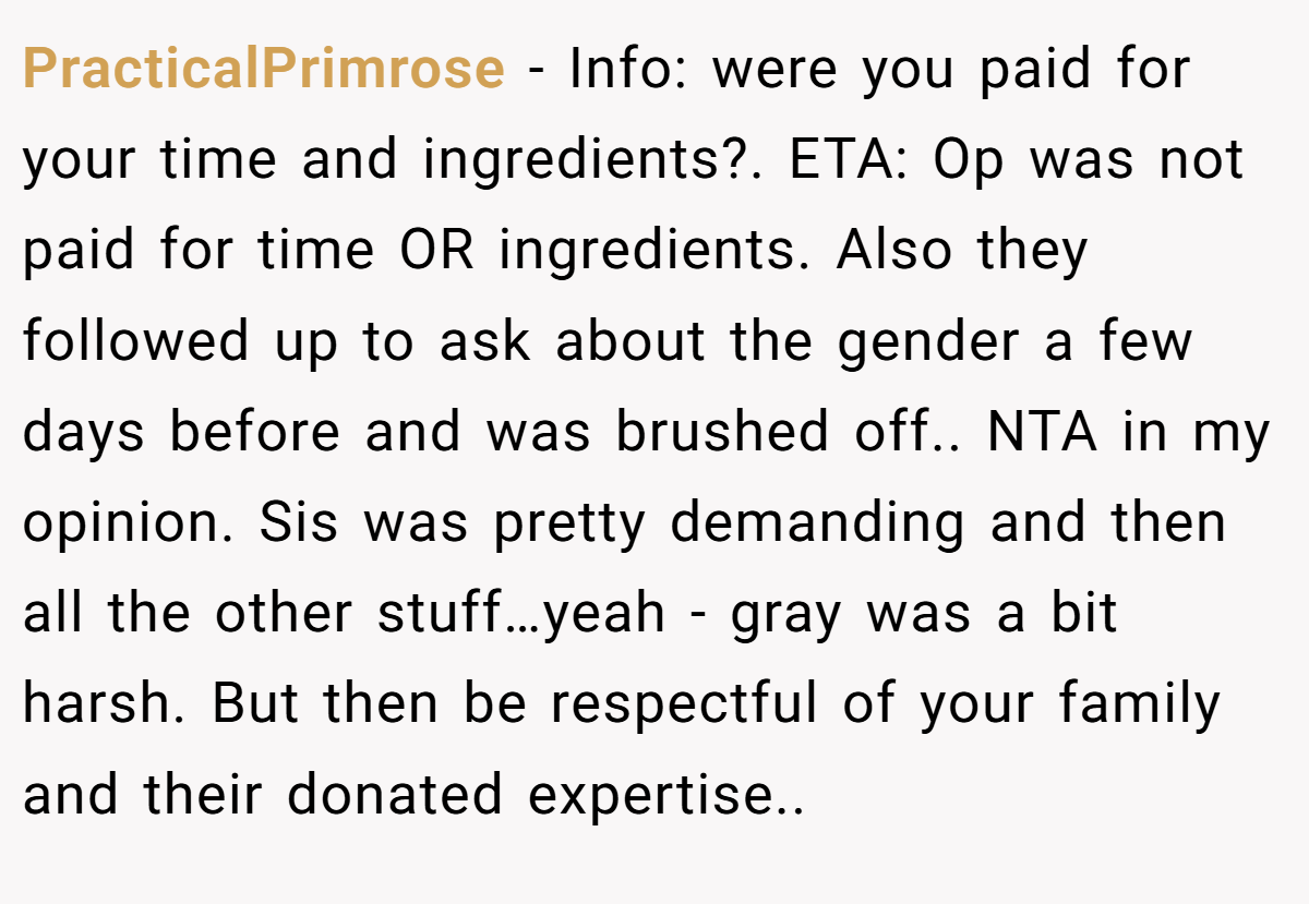 PracticalPrimrose − Info: were you paid for your time and ingredients?. ETA: Op was not paid for time OR ingredients. Also they followed up to ask about the gender a few days before and was brushed off.. NTA in my opinion. Sis was pretty demanding and then all the other stuff…yeah - gray was a bit harsh. But then be respectful of your family and their donated expertise..
