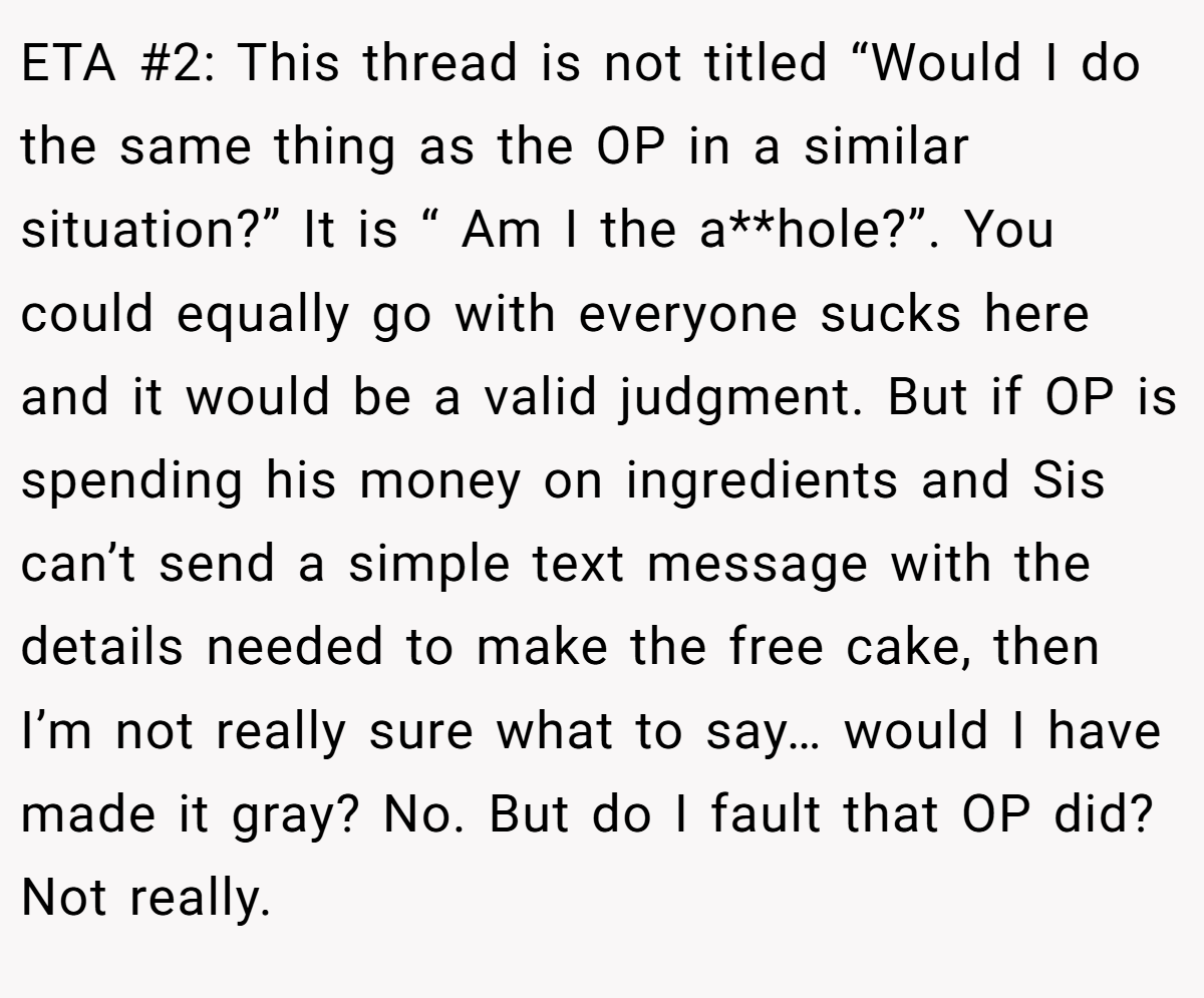 ETA #2: This thread is not titled “Would I do the same thing as the OP in a similar situation?” It is “ Am I the a**hole?”. You could equally go with everyone sucks here and it would be a valid judgment. But if OP is spending his money on ingredients and Sis can’t send a simple text message with the details needed to make the free cake, then I’m not really sure what to say… would I have made it gray? No. But do I fault that OP did? Not really.