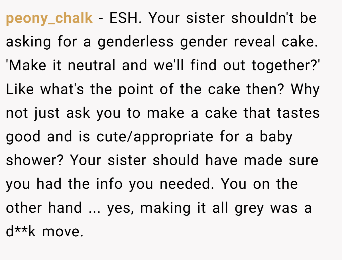 peony_chalk − ESH. Your sister shouldn't be asking for a genderless gender reveal cake. 'Make it neutral and we'll find out together?' Like what's the point of the cake then? Why not just ask you to make a cake that tastes good and is cute/appropriate for a baby shower? Your sister should have made sure you had the info you needed. You on the other hand ... yes, making it all grey was a d**k move.