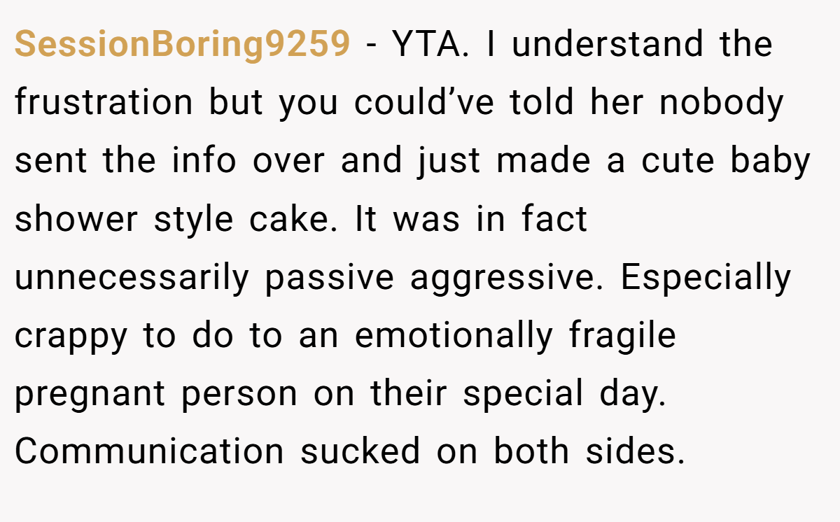 SessionBoring9259 − YTA. I understand the frustration but you could’ve told her nobody sent the info over and just made a cute baby shower style cake. It was in fact unnecessarily passive aggressive. Especially crappy to do to an emotionally fragile pregnant person on their special day. Communication sucked on both sides.