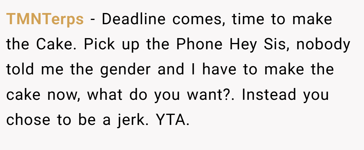TMNTerps − Deadline comes, time to make the Cake. Pick up the Phone Hey Sis, nobody told me the gender and I have to make the cake now, what do you want?. Instead you chose to be a jerk. YTA.