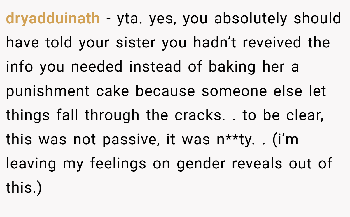 dryadduinath − yta. yes, you absolutely should have told your sister you hadn’t reveived the info you needed instead of baking her a punishment cake because someone else let things fall through the cracks. . to be clear, this was not passive, it was n**ty. . (i’m leaving my feelings on gender reveals out of this.)