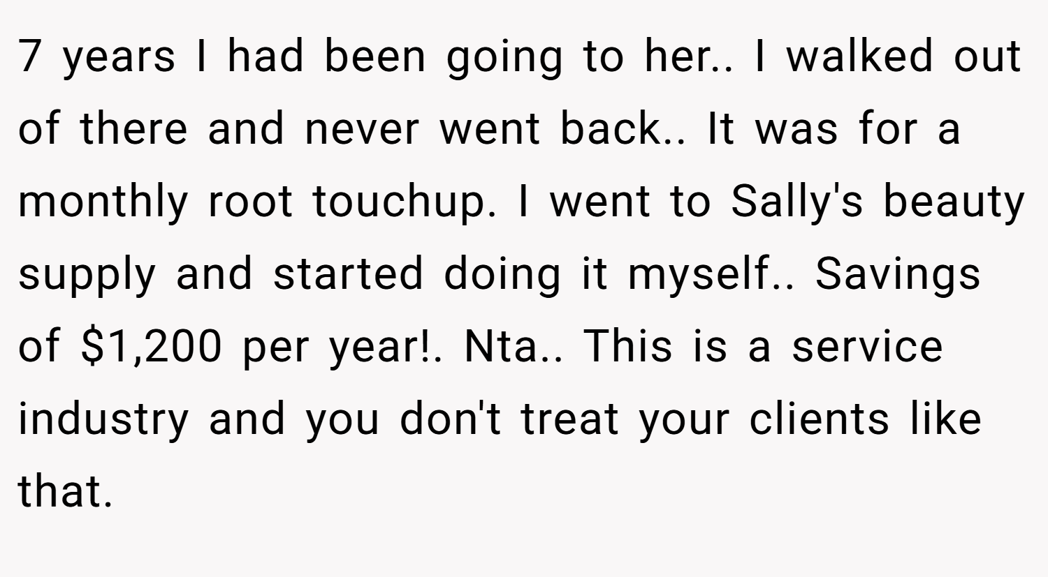 7 years I had been going to her.. I walked out of there and never went back.. It was for a monthly root touchup. I went to Sally's beauty supply and started doing it myself.. Savings of $1,200 per year!. Nta.. This is a service industry and you don't treat your clients like that.