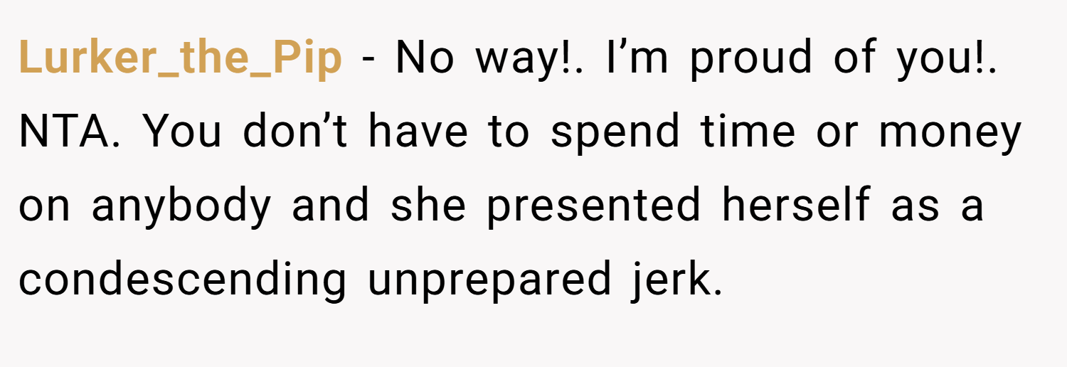 Lurker_the_Pip − No way!. I’m proud of you!. NTA. You don’t have to spend time or money on anybody and she presented herself as a condescending unprepared jerk.