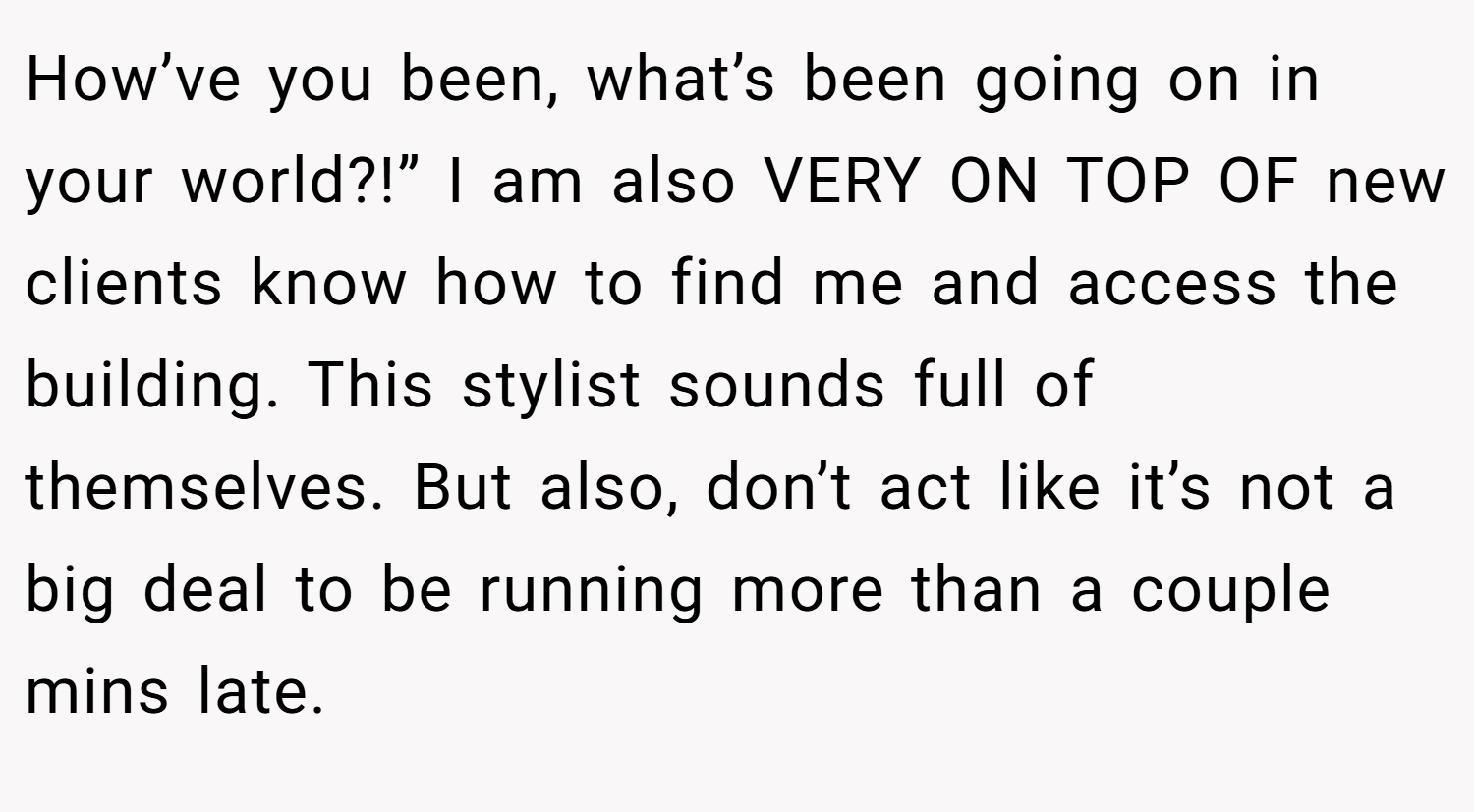 How’ve you been, what’s been going on in your world?!” I am also VERY ON TOP OF new clients know how to find me and access the building. This stylist sounds full of themselves. But also, don’t act like it’s not a big deal to be running more than a couple mins late.
