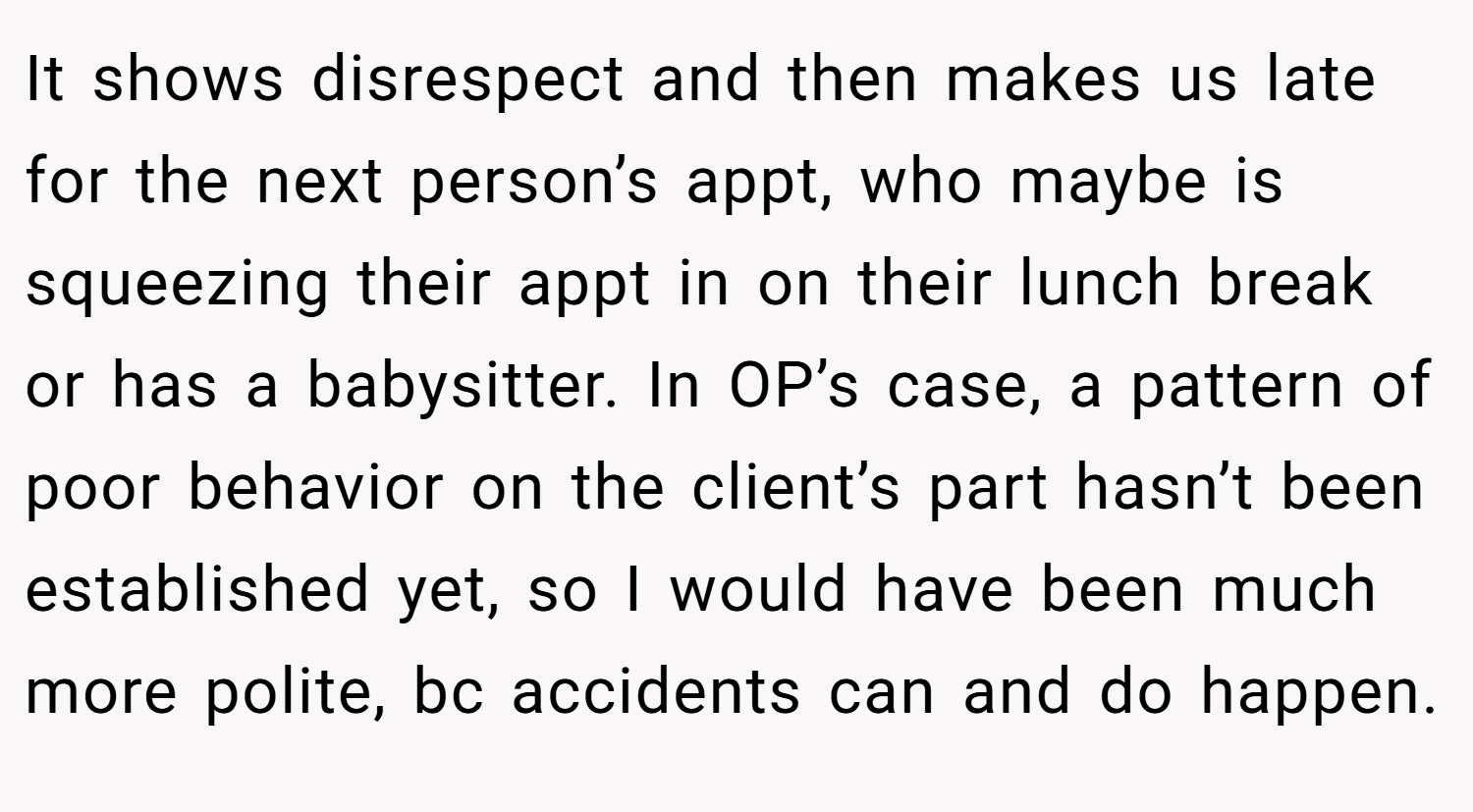 It shows disrespect and then makes us late for the next person’s appt, who maybe is squeezing their appt in on their lunch break or has a babysitter. In OP’s case, a pattern of poor behavior on the client’s part hasn’t been established yet, so I would have been much more polite, bc accidents can and do happen.