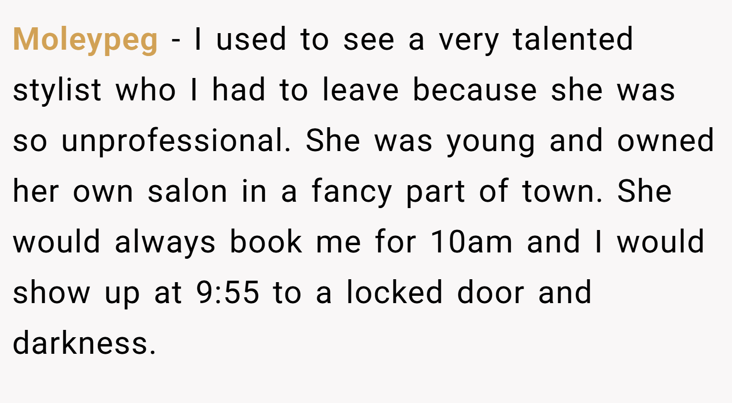 Moleypeg − I used to see a very talented stylist who I had to leave because she was so unprofessional. She was young and owned her own salon in a fancy part of town. She would always book me for 10am and I would show up at 9:55 to a locked door and darkness.