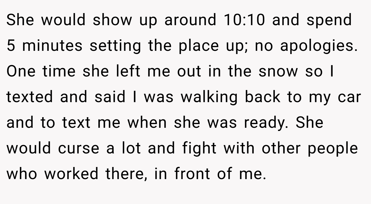 She would show up around 10:10 and spend 5 minutes setting the place up; no apologies. One time she left me out in the snow so I texted and said I was walking back to my car and to text me when she was ready. She would curse a lot and fight with other people who worked there, in front of me.