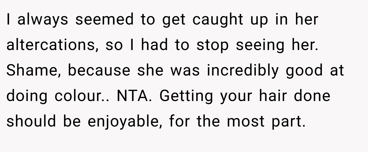 I always seemed to get caught up in her altercations, so I had to stop seeing her. Shame, because she was incredibly good at doing colour.. NTA. Getting your hair done should be enjoyable, for the most part.