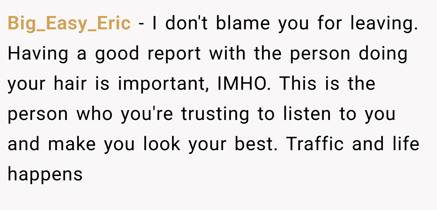 Big_Easy_Eric − I don't blame you for leaving. Having a good report with the person doing your hair is important, IMHO. This is the person who you're trusting to listen to you and make you look your best. Traffic and life happens