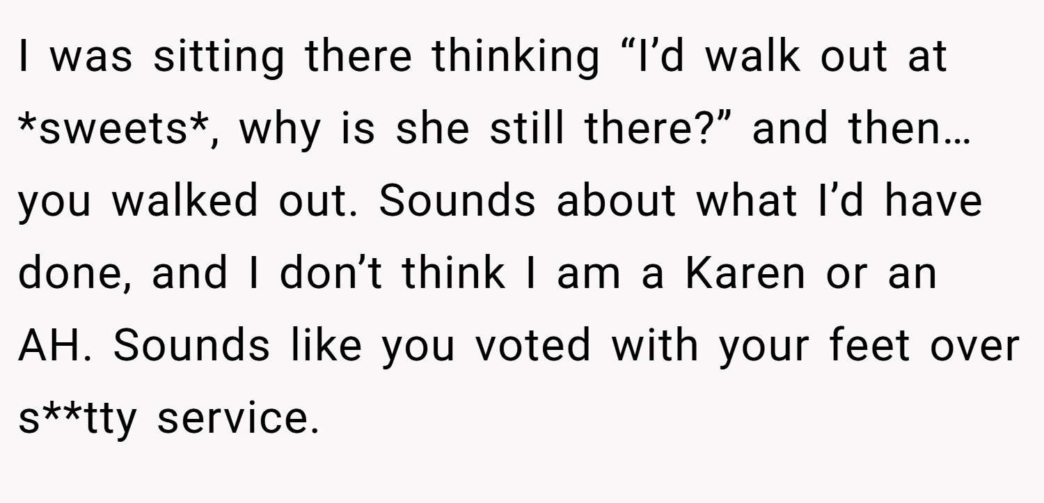 I was sitting there thinking “I’d walk out at *sweets*, why is she still there?” and then… you walked out. Sounds about what I’d have done, and I don’t think I am a Karen or an AH. Sounds like you voted with your feet over s**tty service.