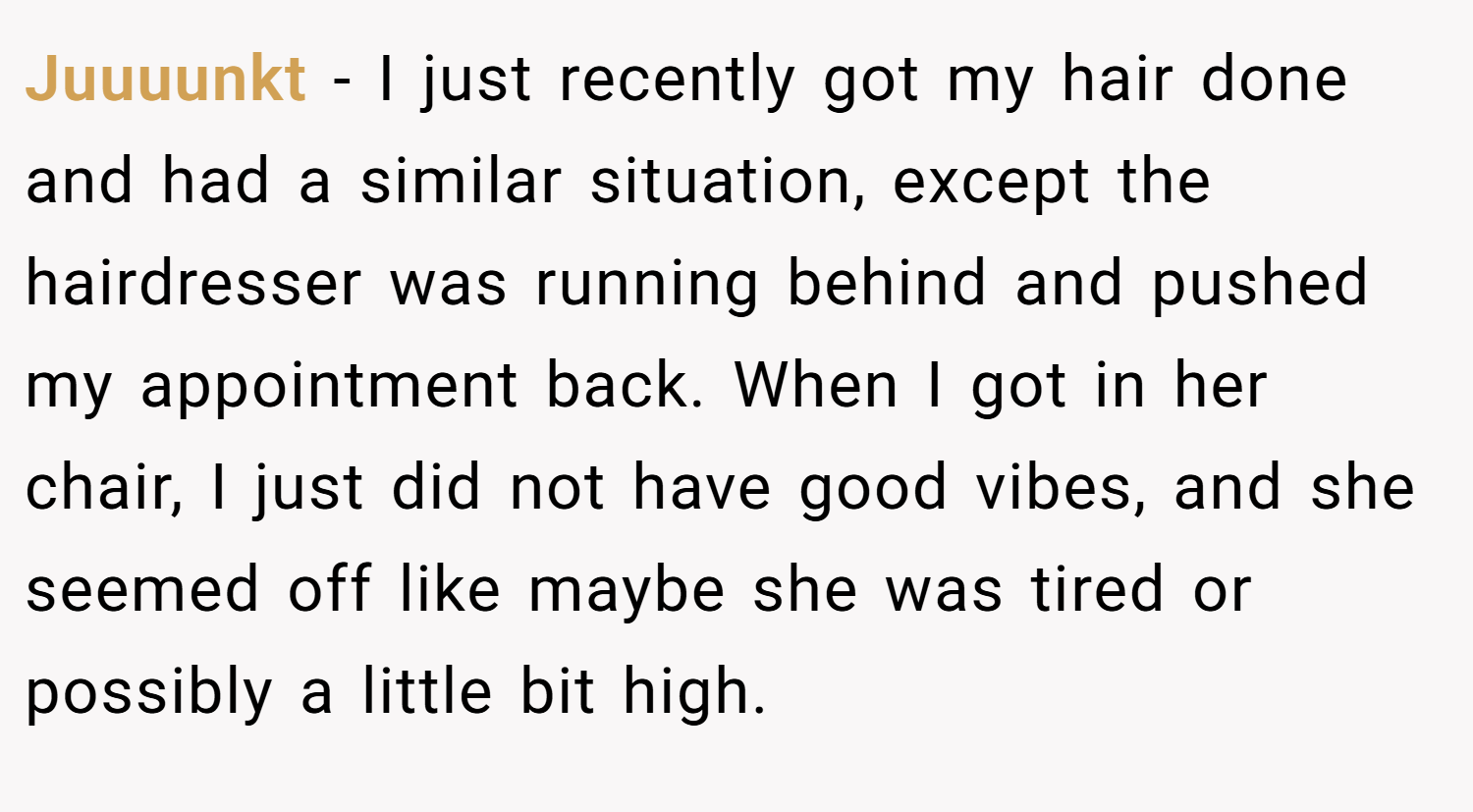 Juuuunkt − I just recently got my hair done and had a similar situation, except the hairdresser was running behind and pushed my appointment back. When I got in her chair, I just did not have good vibes, and she seemed off like maybe she was tired or possibly a little bit high.