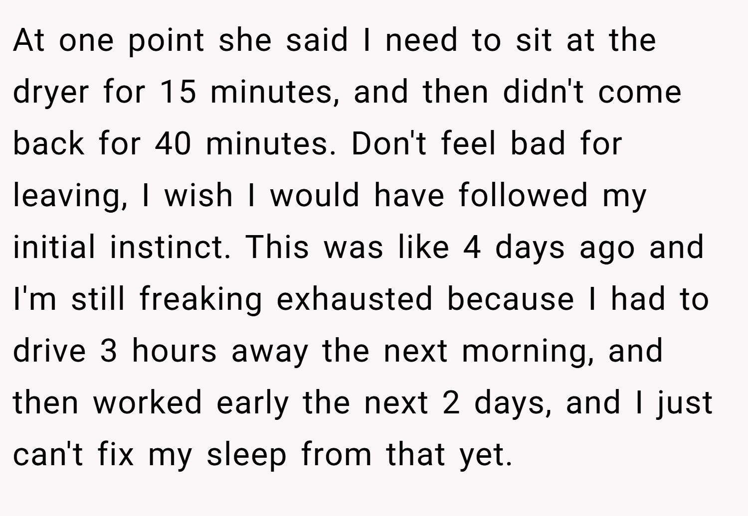 At one point she said I need to sit at the dryer for 15 minutes, and then didn't come back for 40 minutes. Don't feel bad for leaving, I wish I would have followed my initial instinct. This was like 4 days ago and I'm still freaking exhausted because I had to drive 3 hours away the next morning, and then worked early the next 2 days, and I just can't fix my sleep from that yet.
