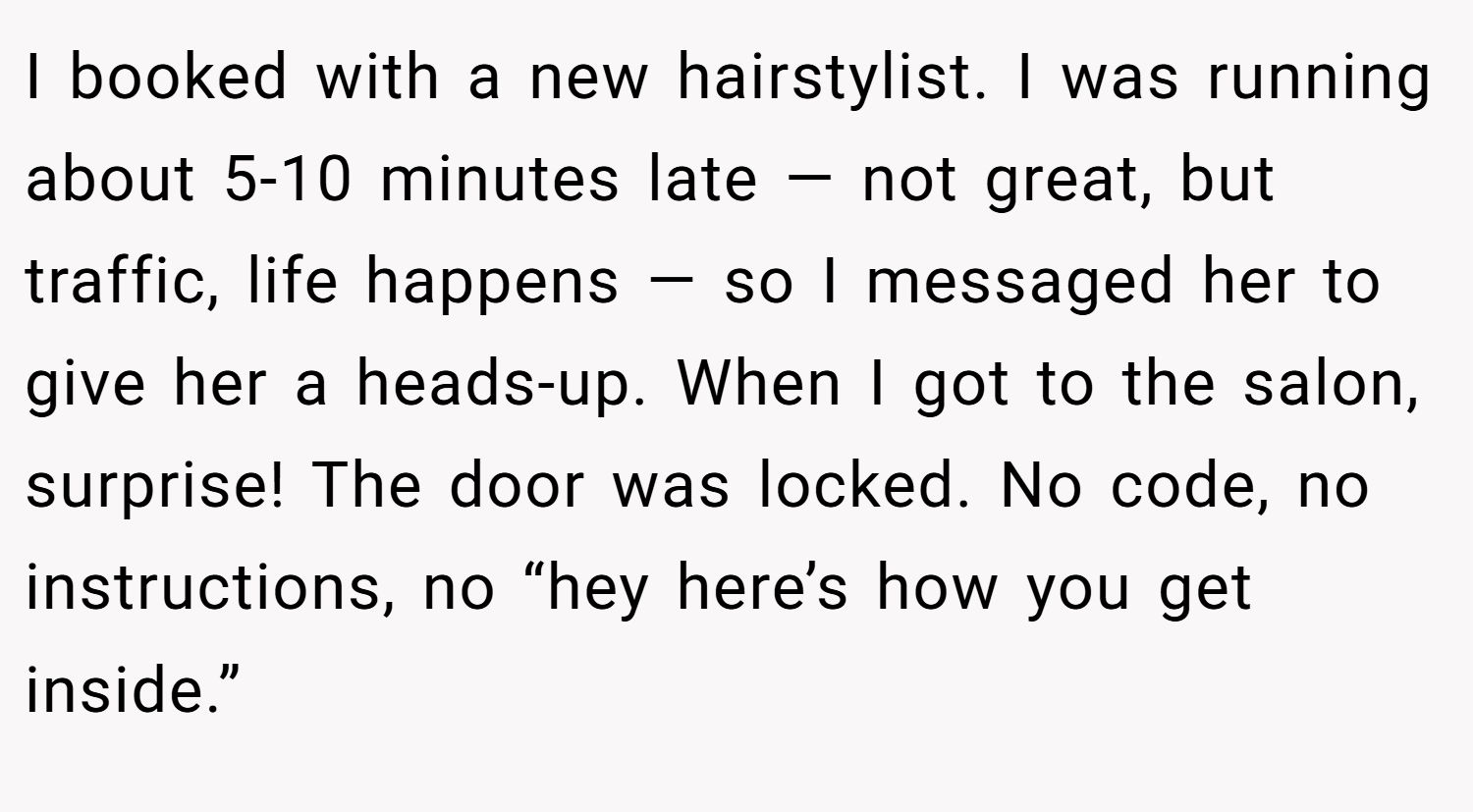 I booked with a new hairstylist. I was running about 5-10 minutes late — not great, but traffic, life happens — so I messaged her to give her a heads-up. When I got to the salon, surprise! The door was locked. No code, no instructions, no “hey here’s how you get inside.”