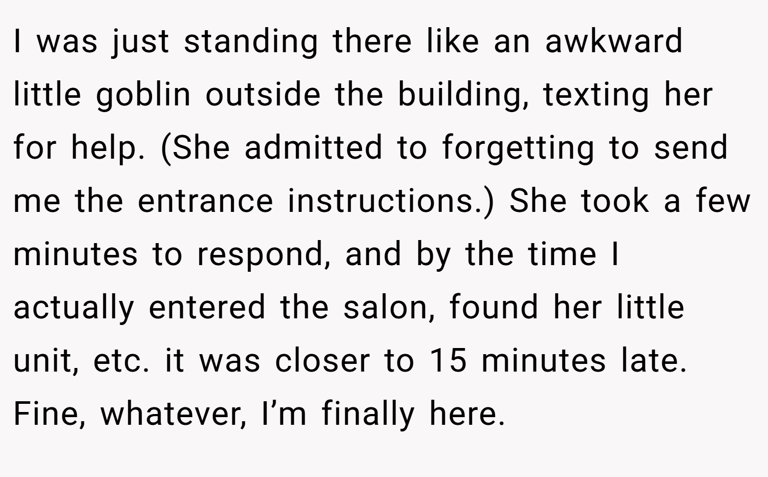 I was just standing there like an awkward little goblin outside the building, texting her for help. (She admitted to forgetting to send me the entrance instructions.) She took a few minutes to respond, and by the time I actually entered the salon, found her little unit, etc. it was closer to 15 minutes late. Fine, whatever, I’m finally here.