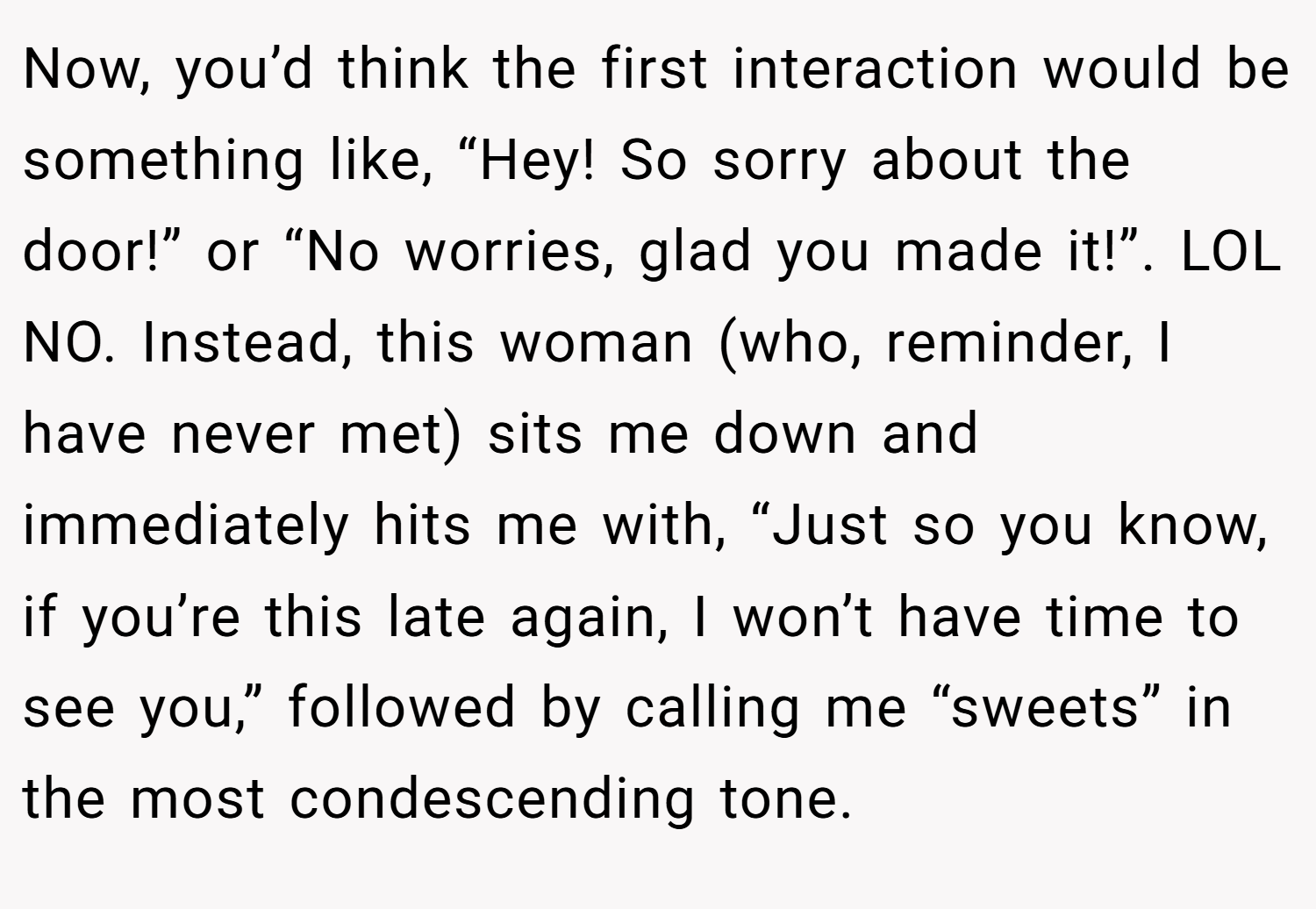 Now, you’d think the first interaction would be something like, “Hey! So sorry about the door!” or “No worries, glad you made it!”. LOL NO. Instead, this woman (who, reminder, I have never met) sits me down and immediately hits me with, “Just so you know, if you’re this late again, I won’t have time to see you,” followed by calling me “sweets” in the most condescending tone.