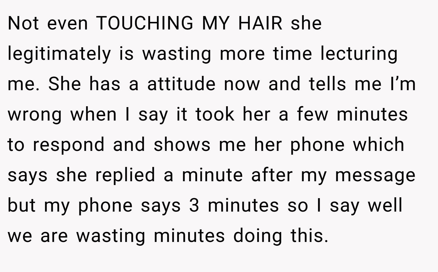 Not even TOUCHING MY HAIR she legitimately is wasting more time lecturing me. She has a attitude now and tells me I’m wrong when I say it took her a few minutes to respond and shows me her phone which says she replied a minute after my message but my phone says 3 minutes so I say well we are wasting minutes doing this.