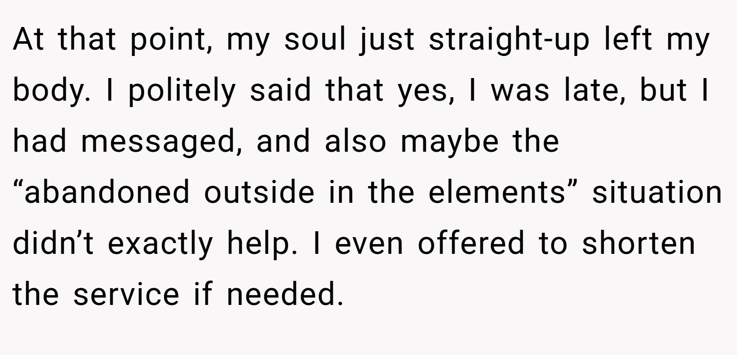 At that point, my soul just straight-up left my body. I politely said that yes, I was late, but I had messaged, and also maybe the “abandoned outside in the elements” situation didn’t exactly help. I even offered to shorten the service if needed.