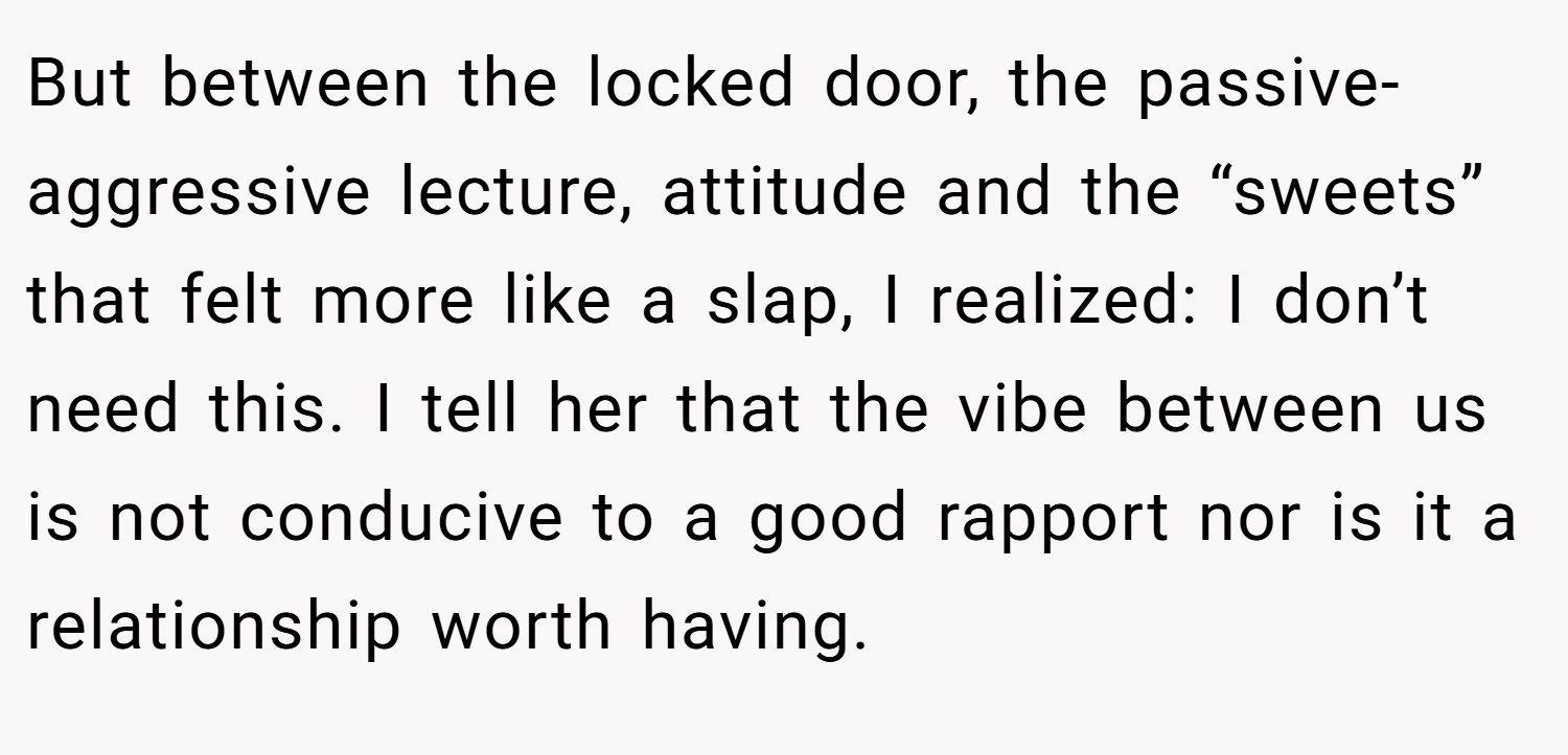 But between the locked door, the passive-aggressive lecture, attitude and the “sweets” that felt more like a slap, I realized: I don’t need this. I tell her that the vibe between us is not conducive to a good rapport nor is it a relationship worth having.