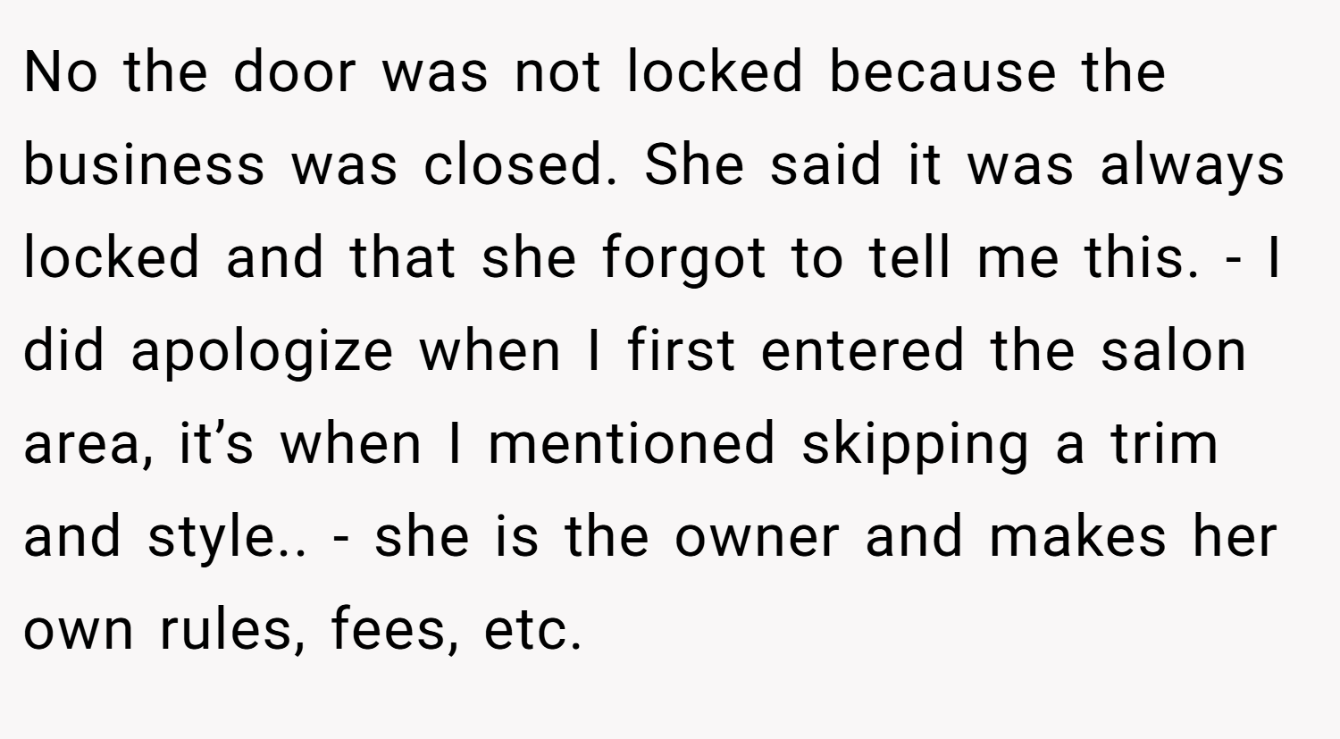 No the door was not locked because the business was closed. She said it was always locked and that she forgot to tell me this. - I did apologize when I first entered the salon area, it’s when I mentioned skipping a trim and style.. - she is the owner and makes her own rules, fees, etc.