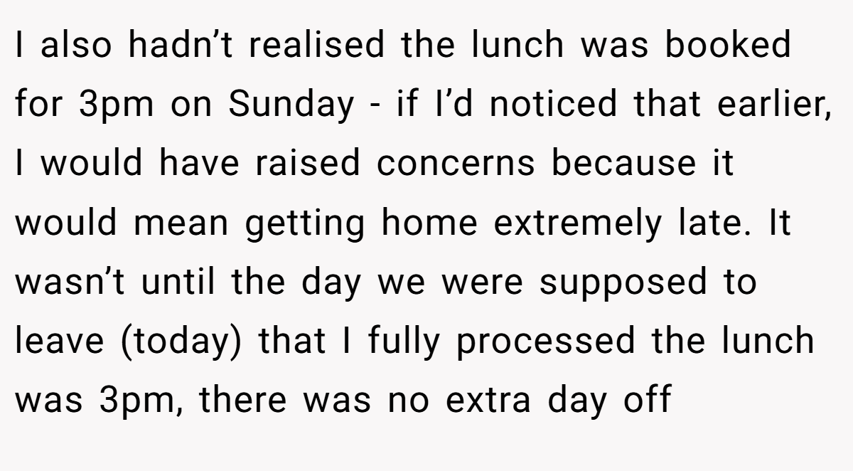 I also hadn’t realised the lunch was booked for 3pm on Sunday - if I’d noticed that earlier, I would have raised concerns because it would mean getting home extremely late. It wasn’t until the day we were supposed to leave (today) that I fully processed the lunch was 3pm, there was no extra day off