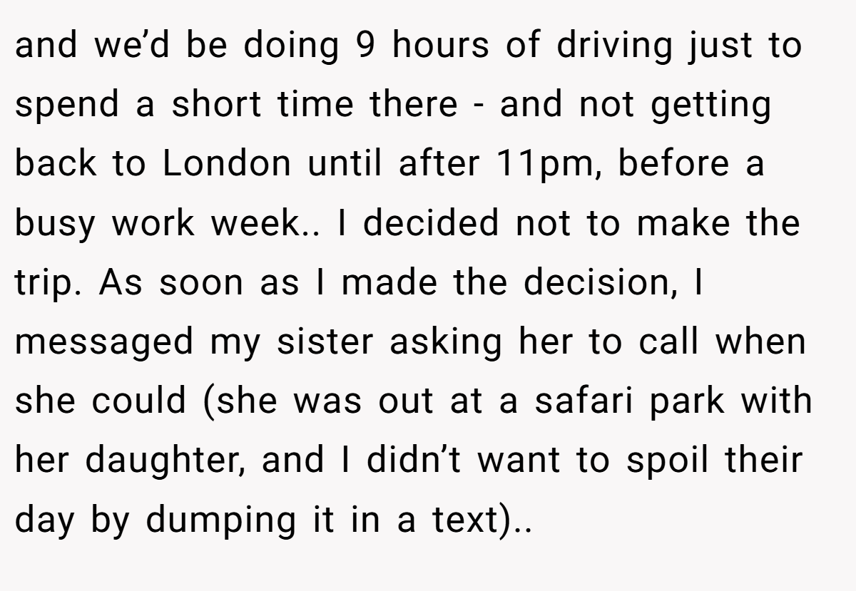 and we’d be doing 9 hours of driving just to spend a short time there - and not getting back to London until after 11pm, before a busy work week.. I decided not to make the trip. As soon as I made the decision, I messaged my sister asking her to call when she could (she was out at a safari park with her daughter, and I didn’t want to spoil their day by dumping it in a text)..