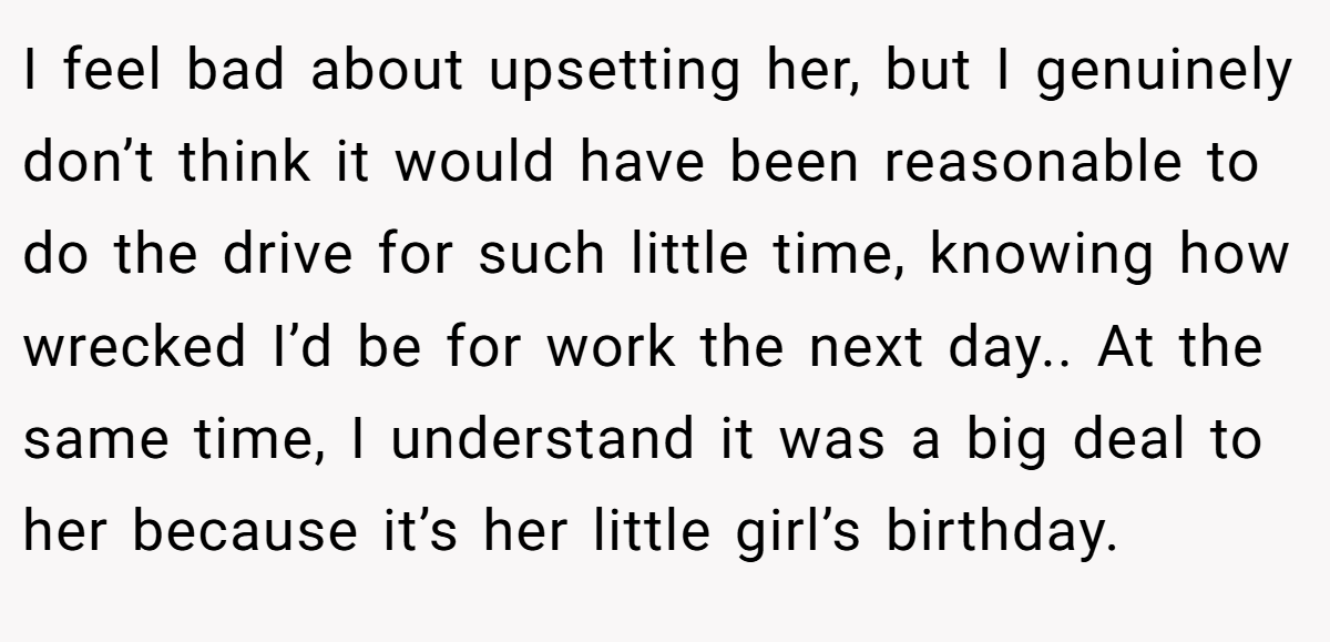 I feel bad about upsetting her, but I genuinely don’t think it would have been reasonable to do the drive for such little time, knowing how wrecked I’d be for work the next day.. At the same time, I understand it was a big deal to her because it’s her little girl’s birthday.