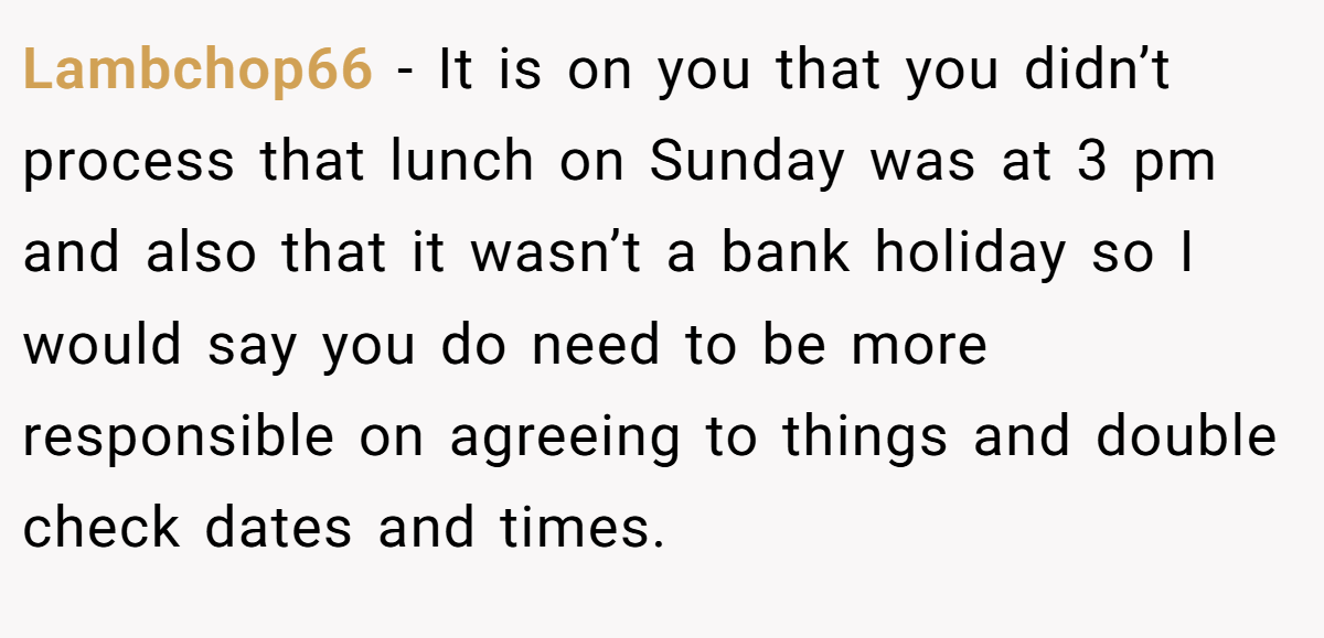 Lambchop66 − It is on you that you didn’t process that lunch on Sunday was at 3 pm and also that it wasn’t a bank holiday so I would say you do need to be more responsible on agreeing to things and double check dates and times.