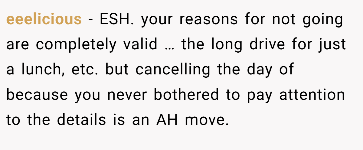 eeelicious − ESH. your reasons for not going are completely valid … the long drive for just a lunch, etc. but cancelling the day of because you never bothered to pay attention to the details is an AH move.