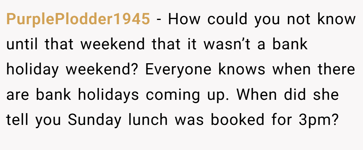 PurplePlodder1945 − How could you not know until that weekend that it wasn’t a bank holiday weekend? Everyone knows when there are bank holidays coming up. When did she tell you Sunday lunch was booked for 3pm?