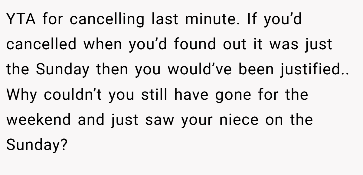 YTA for cancelling last minute. If you’d cancelled when you’d found out it was just the Sunday then you would’ve been justified.. Why couldn’t you still have gone for the weekend and just saw your niece on the Sunday?