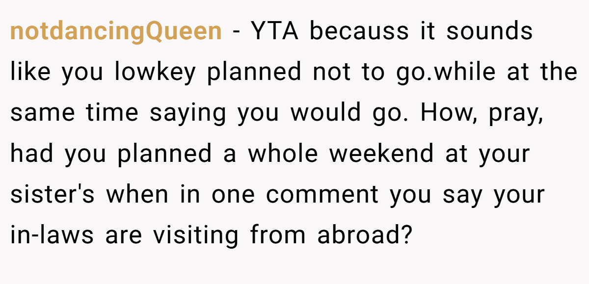 notdancingQueen − YTA becauss it sounds like you lowkey planned not to go.while at the same time saying you would go. How, pray, had you planned a whole weekend at your sister's when in one comment you say your in-laws are visiting from abroad?
