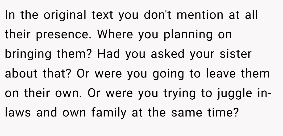 In the original text you don't mention at all their presence. Where you planning on bringing them? Had you asked your sister about that? Or were you going to leave them on their own. Or were you trying to juggle in-laws and own family at the same time?