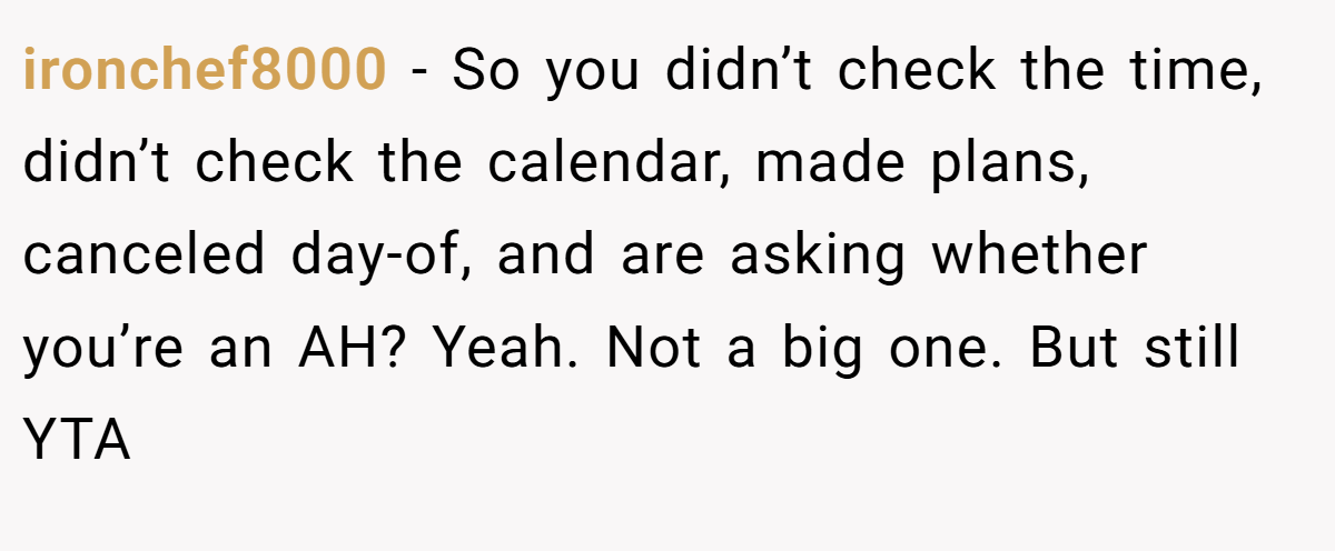 ironchef8000 − So you didn’t check the time, didn’t check the calendar, made plans, canceled day-of, and are asking whether you’re an AH? Yeah. Not a big one. But still YTA