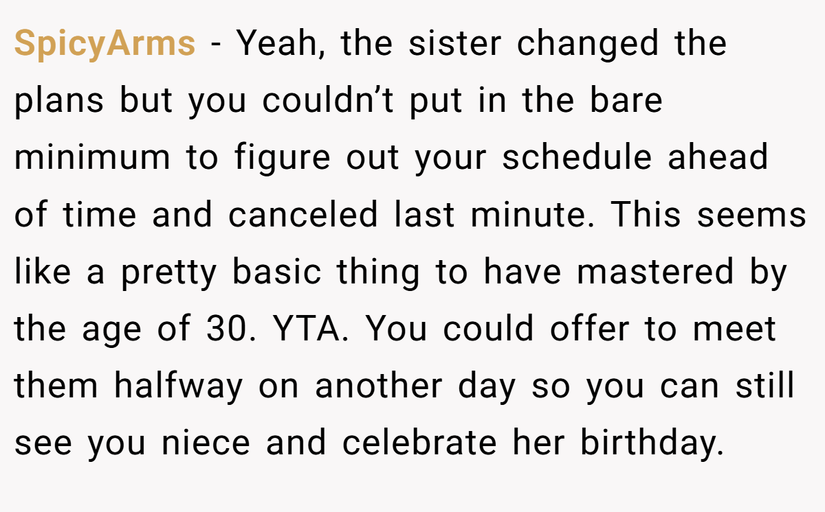 SpicyArms − Yeah, the sister changed the plans but you couldn’t put in the bare minimum to figure out your schedule ahead of time and canceled last minute. This seems like a pretty basic thing to have mastered by the age of 30. YTA. You could offer to meet them halfway on another day so you can still see you niece and celebrate her birthday.