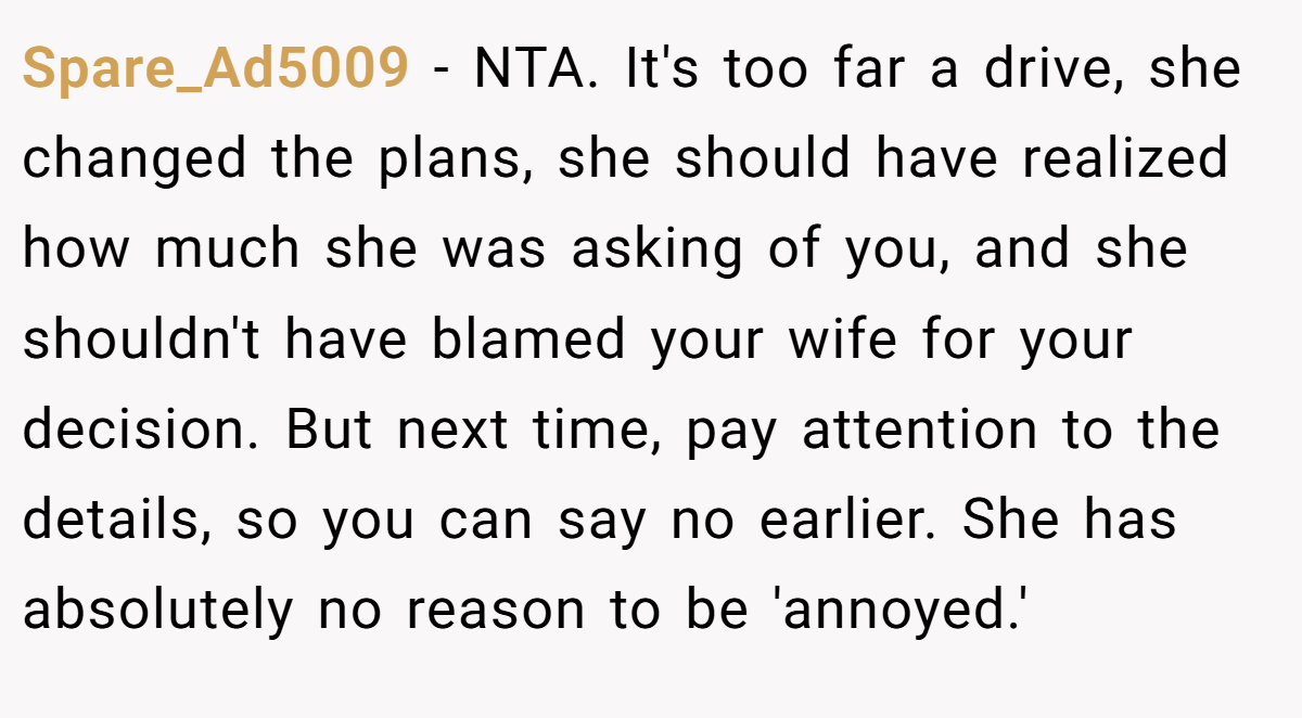 Spare_Ad5009 − NTA. It's too far a drive, she changed the plans, she should have realized how much she was asking of you, and she shouldn't have blamed your wife for your decision. But next time, pay attention to the details, so you can say no earlier. She has absolutely no reason to be 'annoyed.'