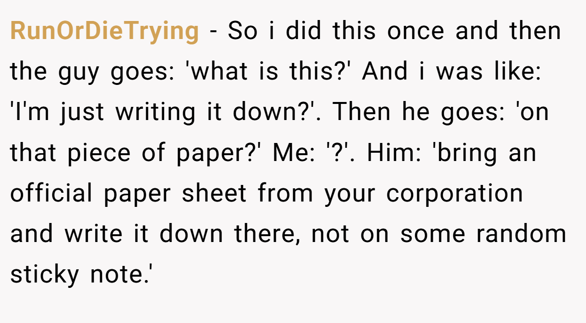 RunOrDieTrying − So i did this once and then the guy goes: 'what is this?' And i was like: 'I'm just writing it down?'. Then he goes: 'on that piece of paper?' Me: '?'. Him: 'bring an official paper sheet from your corporation and write it down there, not on some random sticky note.'
