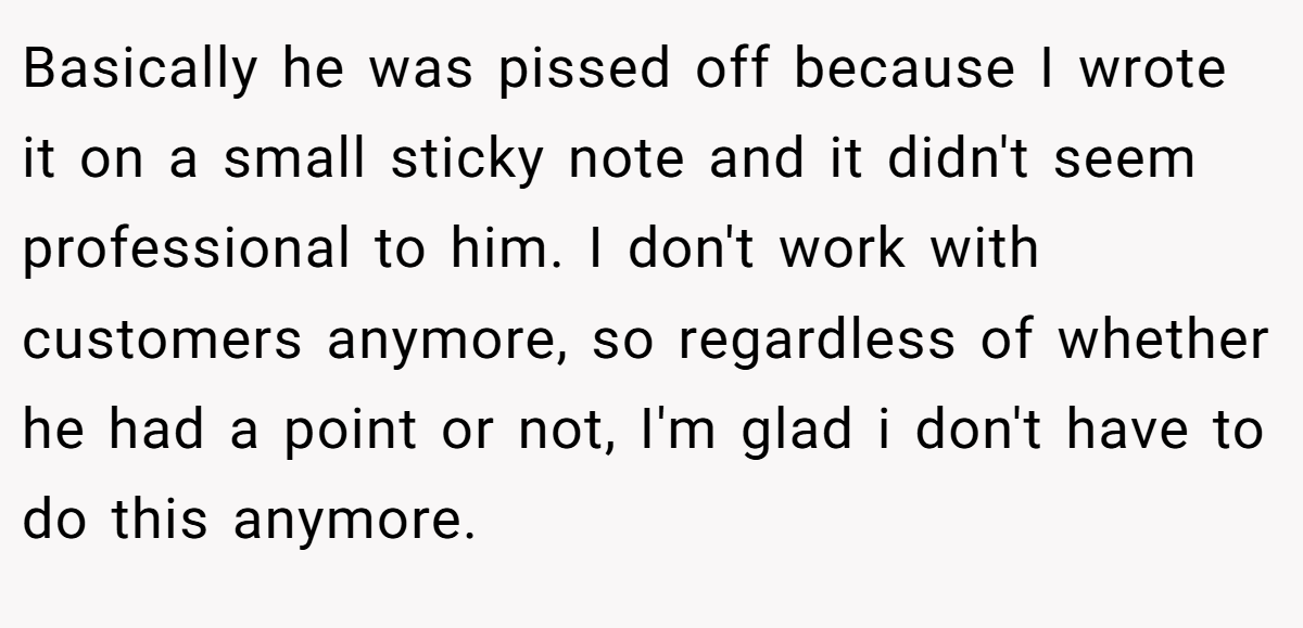 Basically he was pissed off because I wrote it on a small sticky note and it didn't seem professional to him. I don't work with customers anymore, so regardless of whether he had a point or not, I'm glad i don't have to do this anymore.