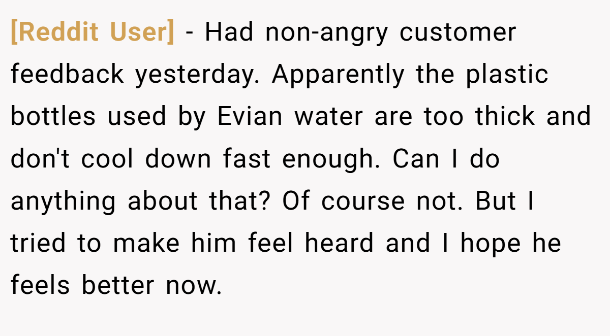 [Reddit User] − Had non-angry customer feedback yesterday. Apparently the plastic bottles used by Evian water are too thick and don't cool down fast enough. Can I do anything about that? Of course not. But I tried to make him feel heard and I hope he feels better now.