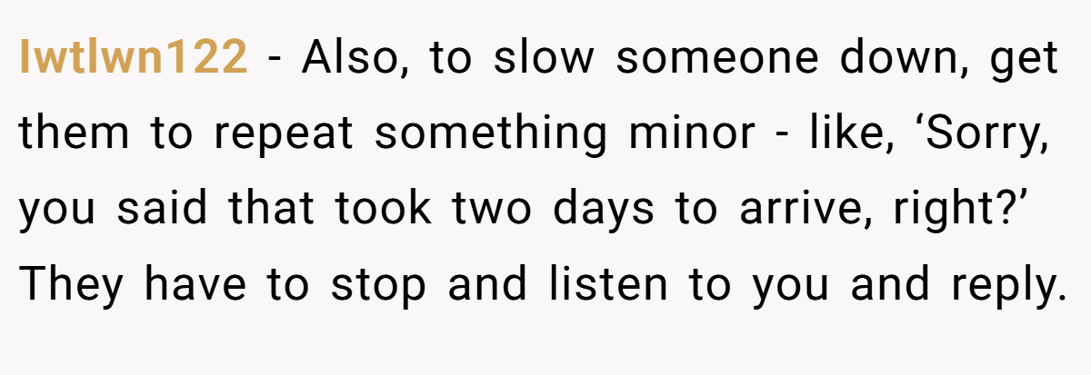 Iwtlwn122 − Also, to slow someone down, get them to repeat something minor - like, ‘Sorry, you said that took two days to arrive, right?’ They have to stop and listen to you and reply.