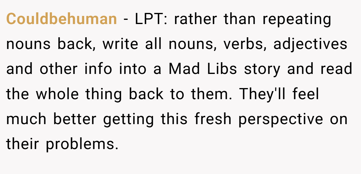Couldbehuman − LPT: rather than repeating nouns back, write all nouns, verbs, adjectives and other info into a Mad Libs story and read the whole thing back to them. They'll feel much better getting this fresh perspective on their problems.
