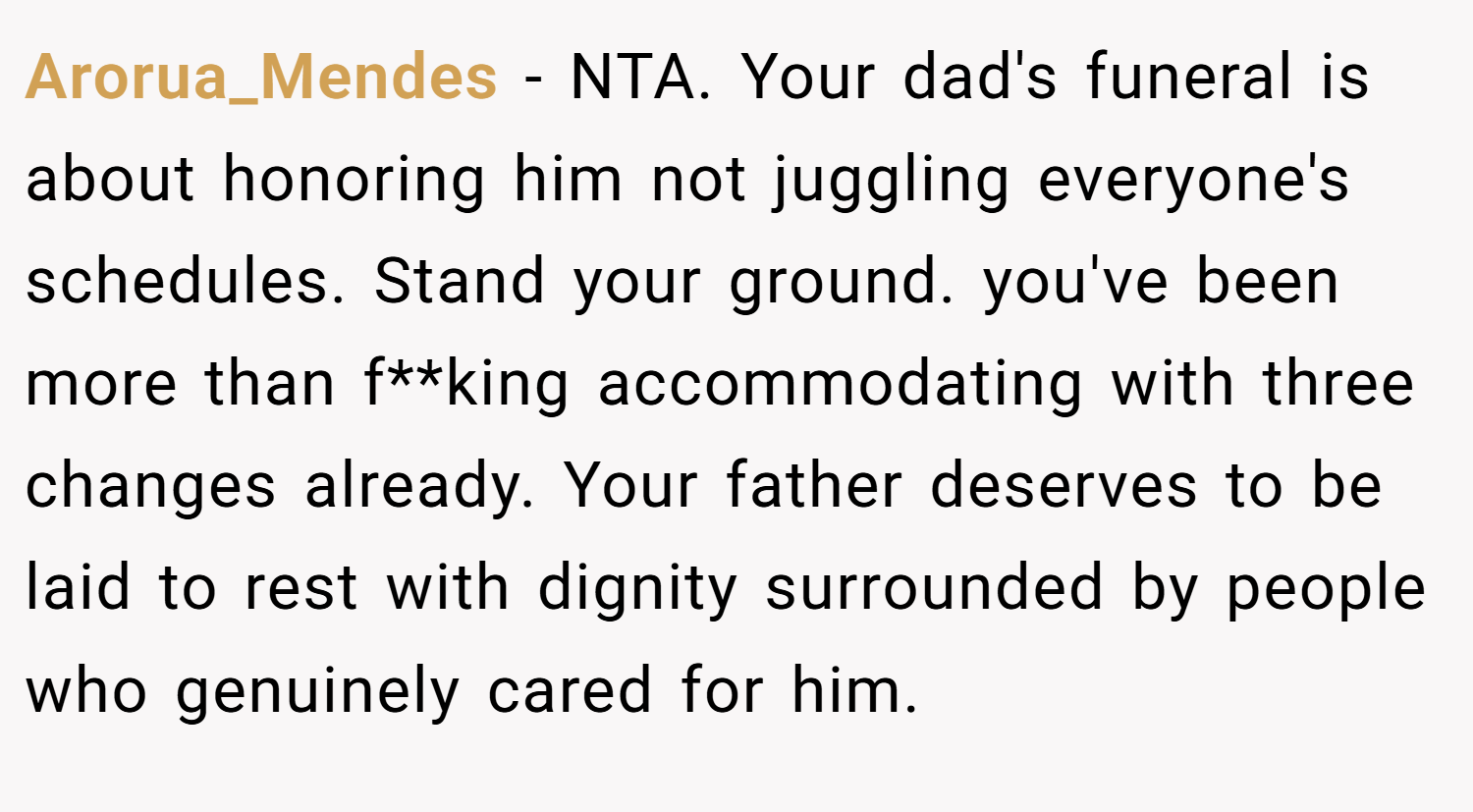 Arorua_Mendes − NTA. Your dad's funeral is about honoring him not juggling everyone's schedules. Stand your ground. you've been more than f**king accommodating with three changes already. Your father deserves to be laid to rest with dignity surrounded by people who genuinely cared for him.
