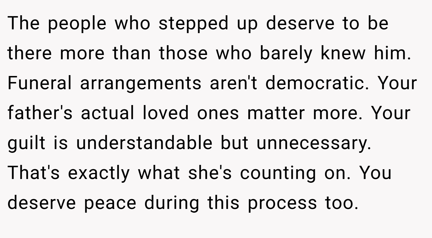 The people who stepped up deserve to be there more than those who barely knew him. Funeral arrangements aren't democratic. Your father's actual loved ones matter more. Your guilt is understandable but unnecessary. That's exactly what she's counting on. You deserve peace during this process too.