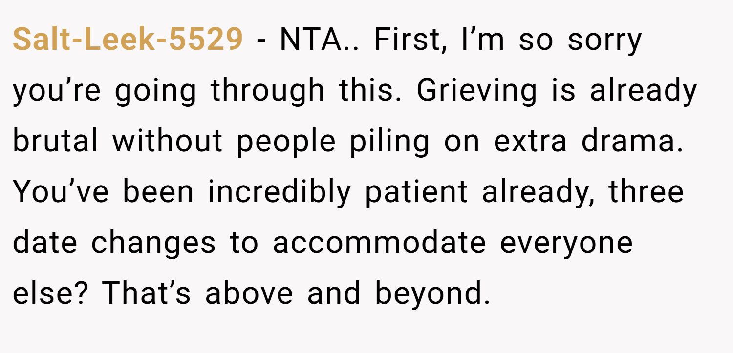 Salt-Leek-5529 − NTA.. First, I’m so sorry you’re going through this. Grieving is already brutal without people piling on extra drama. You’ve been incredibly patient already, three date changes to accommodate everyone else? That’s above and beyond.