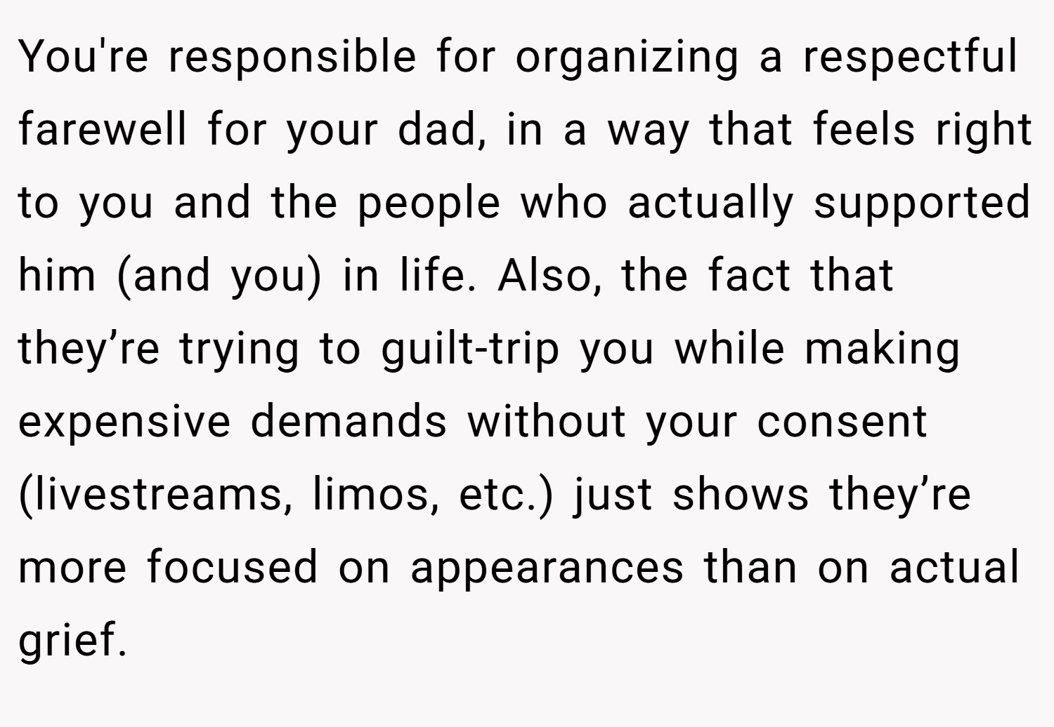 You're responsible for organizing a respectful farewell for your dad, in a way that feels right to you and the people who actually supported him (and you) in life. Also, the fact that they’re trying to guilt-trip you while making expensive demands without your consent (livestreams, limos, etc.) just shows they’re more focused on appearances than on actual grief.
