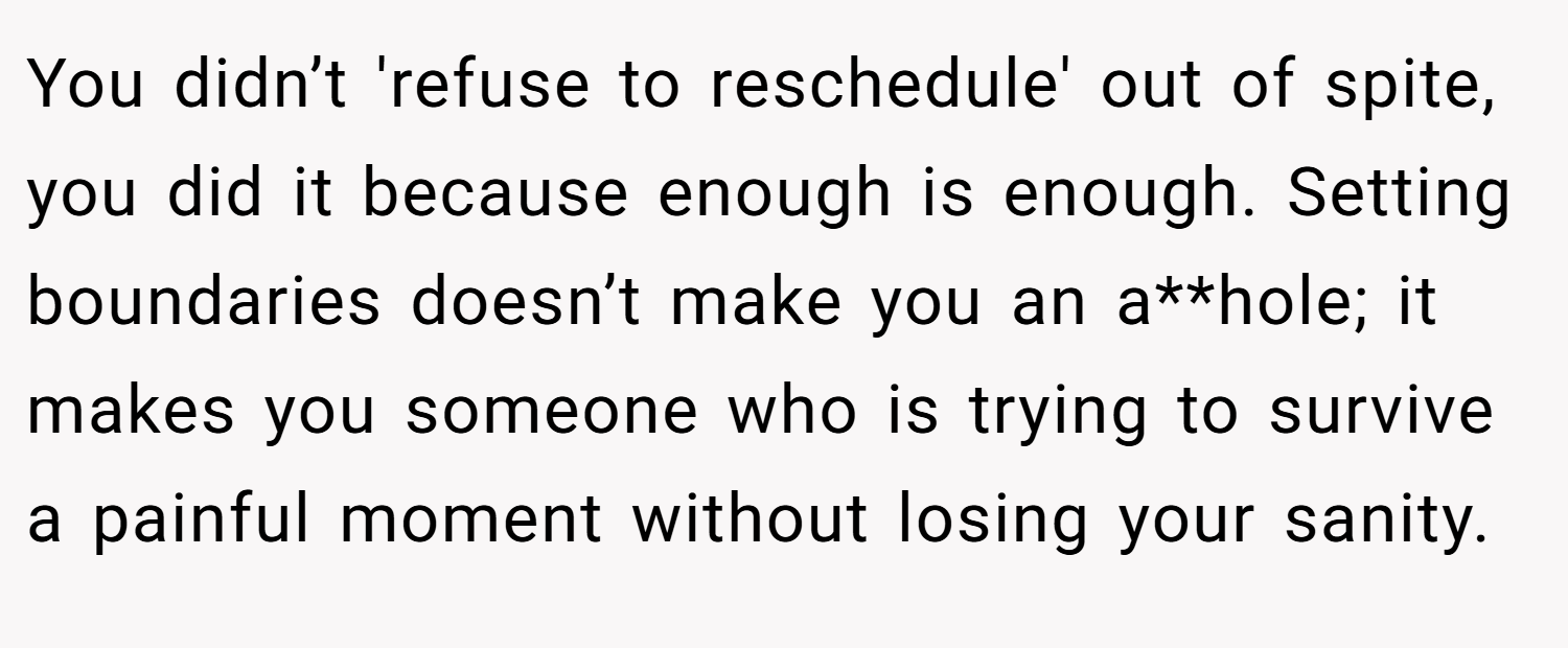 You didn’t 'refuse to reschedule' out of spite, you did it because enough is enough. Setting boundaries doesn’t make you an a**hole; it makes you someone who is trying to survive a painful moment without losing your sanity.