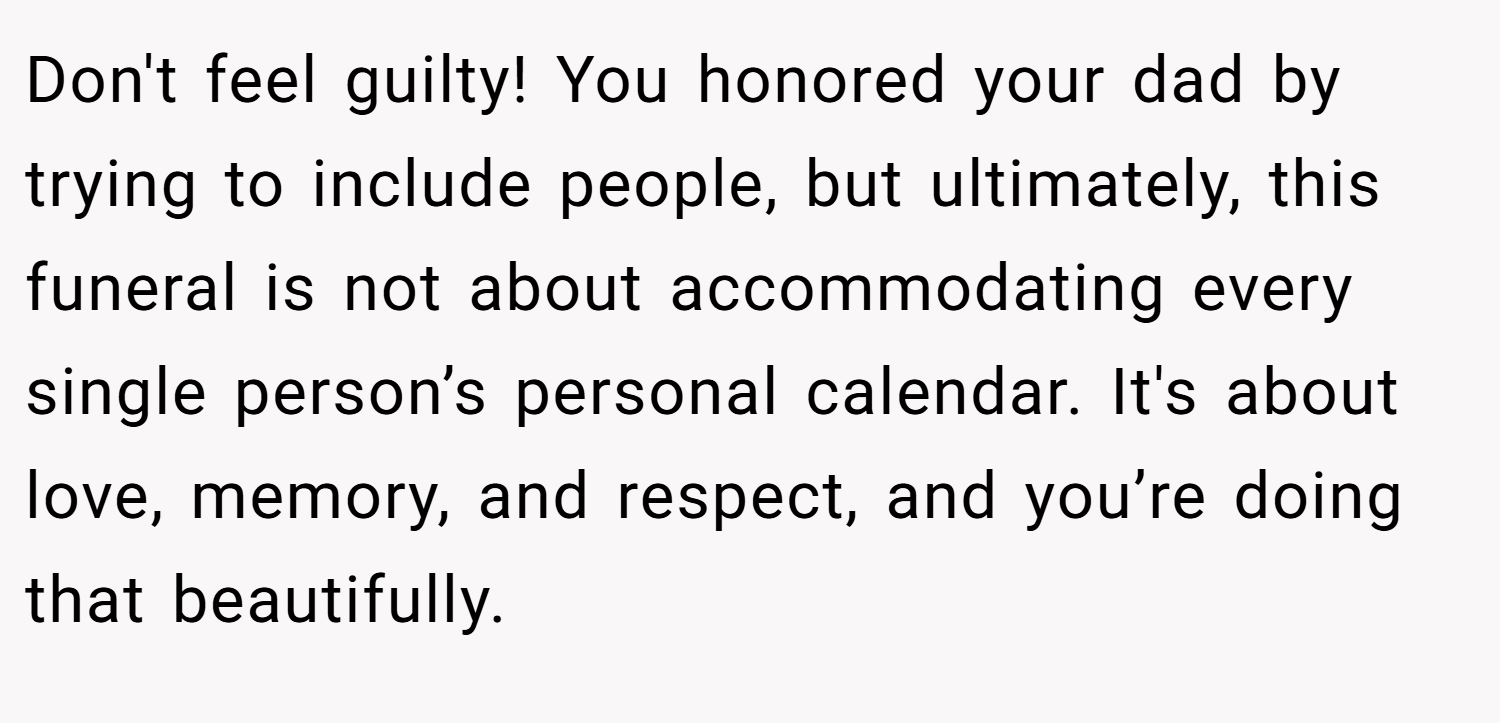 Don't feel guilty! You honored your dad by trying to include people, but ultimately, this funeral is not about accommodating every single person’s personal calendar. It's about love, memory, and respect, and you’re doing that beautifully.