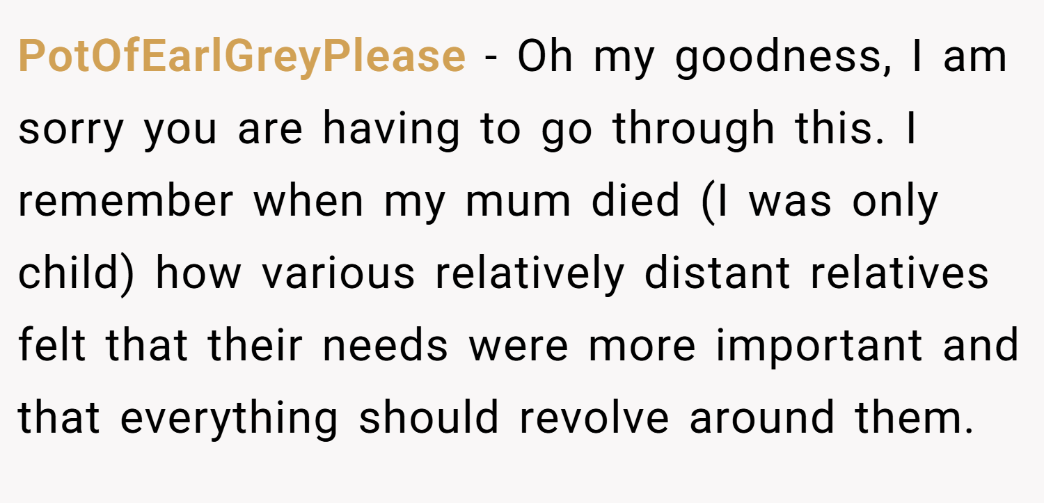 PotOfEarlGreyPlease − Oh my goodness, I am sorry you are having to go through this. I remember when my mum died (I was only child) how various relatively distant relatives felt that their needs were more important and that everything should revolve around them.